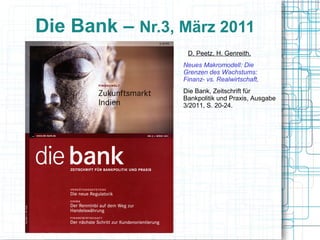 Die Bank – Nr.3, März 2011
                 DD. Peetz, H. Genreith,
                 Neues Makromodell: Die
                 Grenzen des Wachstums:
                 Finanz- vs. Realwirtschaft,
                 Die Bank, Zeitschrift für
                 Bankpolitik und Praxis, Ausgabe
                 3/2011, S. 20-24. Peetz, H.
                 Genreith,

                 Neues Makromodell: Die Grenzen des
                 Wachstums: Finanz- vs. Realwirtschaft,

                 Die Bank, Zeitschrift für Bankpolitik und
                 Praxis, Ausgabe 3/2011, S. 20-24.
 