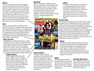 Colours 
There are many colours used on this magazine 
such as, red, yellow, blue, black and white this 
colours are all primary colours and are very bold 
which creates the magazine to have a 3D effect. 
This attracts the readers as it looks like the text 
is coming out of the page because of the colours 
that are used. The articles on this cover are 
mainly in blue and the main cover line is yellow 
causing to stand out than anything else on the 
page, this will grab the attention of the buyers as 
they know that it is about The Wombats. 
Puffs 
Puffs are used to attract the attention of the 
audience, as they are usually about the latest stories 
and the best deals you can find, on this magazine they 
use a puff with the latest list of gigs and events that 
are happening that their target audience will be 
interested in. As they are writing about gigs, the 
target audience will want to know about them so they 
can see their favourite artists. 
Graphic features 
On this magazine they have other 
graphic images, these are images of 
other boy bands and artists, which are 
popular with the target audience. This 
attracts the buyers to this magazine as 
they can also see what else is featuring 
in the magazine, this makes them 
interested so then they will want to 
purchase the magazine. 
Layout 
The layout of the magazine is very informal 
as the target audience are males and at 
young age this will attract them, as they 
only want to read small articles. The layout 
is busy but structured so you can see 
everything on the cover very clearly and its 
easy to read and also there many articles 
and pictures on the cover so it doesn’t look 
empty. 
Central Image 
An eye level shot has been used on the front cover of The 
Wombats they are looking directly at the camera which 
makes it look like they are staring straight at the buyer, 
this makes the buyer feel like are developing a relationship 
with the magazine. The Wombats are all at different 
heights, this may show the different levels of responsibility 
and authority they have within the group. In the image 
they all look scruffy and they are wearing messy clothes 
and they all look lazy and effortless, this portrays the 
target audience which is students as they can relate to this 
image as most students are like this. 
Tagline 
The tagline is bright yellow with black writing which 
will attract the buyers attention straight away, this 
will then lead the buyer onto reading the article 
about ‘Glasto’. Readers like seeing information 
about different festivals coming up as they can 
prepare themselves and also know the line up so by 
using information about Glastonbury this makes the 
magazine very popular. 
Barcode, date & price 
This is important as it lets the 
target audience know if they 
have to up to date issue of this 
magazine and also shows the 
price of the magazine. 
Masthead 
NME is a very popular magazine and this 
why the masthead is very recognisable. The 
masthead have colours such as, red black 
and white and is also very bold this makes 
the masthead easy to remember. The 
masthead is always at the top of the 
magazine, as this is the first thing you would 
be able to see when looking at this 
magazine. 
Target audience 
The target audience for this 
magazine is mainly aimed at males 
ages 16-22 years old, as they are 
messy and lazy like the image is 
portraying on the front cover. They 
also use other bands and artists 
that males like which would also 
entice them to read this magazine 
as that is what they would be 
interested in. 
Slogan 
The slogan used for NME is 
placed just below the masthead 
and it stands for ‘New Musical 
Express’ which lets the readers 
know that it’s a music magazine 
straight away. 
Main cover line 
The Wombats is in bright yellow and is very big 
and bold on the front cover, covering part of the 
main image. This attracts the buyers straight away 
as the yellow stands out and is the brightest 
feature on the cover. This also lets the target 
audience know that their will be a article on The 
Wombats. This entices them to buy this magazine 
as this band is popular with the target audience. 
 