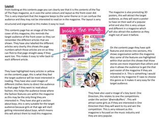 Layout 
From looking at this contents page you can clearly see that it is the contents of the Top 
of The Pops magazine, as it uses the same colours and layout as the front cover did. 
This is very important that the magazine keeps to the same theme or it can confuse the 
audience and they may not be interested to read on in the magazine. The layout is very 
structured and organised so this makes it easy to read. 
This contents page has an image of the front 
cover of this magazine, this reminds the 
target audience of the front cover so they can 
remember the different articles that are 
shown. They have also labelled the different 
articles very clearly, this shows the page 
numbers which those articles are on so they 
can flick to that page straight away if they 
want too. This makes it easy to refer back to 
each different article. 
They have highlighted many articles in yellow 
on the contents page, this is what they feel 
the target audience will be most interested in 
reading. They have also used images of 
different clothes items to direct the audience 
to that page if they want to read about 
fashion, this helps the audience know where 
the fashion features are within the magazine 
as this may be the only thing they are 
interested in. They have also got a section 
about boys, this is very suitable for the target 
audience because girls at that age will start 
getting interested about boys, which means 
this will attract them to read this magazine. 
The magazine is also promoting 3D 
posters, this will attract the target 
audience, as they will want a poster 
to have on their wall of a popular 
artist and also this is very unique 
and different in a magazine which 
will also attract the audience as they 
might not of seen it before. 
On the contents page they have spilt 
features and stories into sections, this 
shows organisation within the magazine. 
Also some of the features are highlighted 
within that section this shows that those 
stories are more important than others and 
also it allows the audience to get the that 
part easier of the magazine if they are 
interested in it. This is something I would 
include to my magazine if I was to choose 
this genre as it makes it very easy for the 
target audience. 
They have also used a image of a boy band- One 
Direction, this relates to one the competitions 
under the section ‘@wins&offers’ . This will 
attract some girls as if they are interested in One 
Direction then they will want to try and win the 
competition. This is very relevant as this 
magazine is focused on the music industry and 
they are very popular. 
 