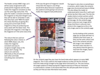 The header conveys NME’s logo, so it 
will be easily recognised to who 
produced the magazine and this also 
makes the magazine consistent as they 
use the same logo every time. This 
gives the reader a constant reminder of 
the magazine so they don’t forget it and 
they will be able to remember it well. 
Also they have used ‘NME this week’ 
this shows that they are giving off a 
young and current style of their 
magazine as they are producing one 
every week with the latest news. This 
also gives the magazine a new edge so 
the magazine isn’t the same every time. 
The colours that are used are 
following the colour scheme in 
which NME always uses, this 
makes the magazine 
consistent and easy to 
recognise straight away as the 
colours don’t change. The 
colours are used very 
effectively as they all contrast 
each other and make 
everything clear and bold to 
read. 
The layout is very clear as everything is 
in sections, which makes the contents 
page very structured and easy to follow. 
This also allows the reader to 
understand which story fits in with each 
section by their titles used. This lets the 
readers look at certain sections which 
appeal to them so they can go straight 
to that page. On the contents page 
there is only one main image which 
shows that there is only one main 
article in this magazine as this is the 
only image used on the contents page. 
Just by looking at the contents 
page you an easily tell that it is 
related to the front cover, as 
they use the same colours and 
font in the contents and also 
the image is also related to 
the front cover and also it is 
very obvious that this genre is 
rock from the images, layout 
and colours used. 
If this was the genre of magazine I would 
chose then this layout is one thing I 
would think about because it appeals to 
the audience and by giving it structure it 
makes the magazine look professional. 
On the contents page they also have the band index which appears on every NME 
magazine. This is very useful to the target audience as they can the list of bands 
from this index and go straight to the page which that band is on. This also entices 
the target audience to keep buying this magazine because of they are interested 
in a band which is shown in this band index then this will persuade them to buy it 
as they can find out new information every week. 
 