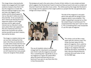This image shows a boy band who 
looked very engaged with the target 
audience trying to draw them in to 
buy this magazine as it looks like 
they are looking straight at you, they 
also look a bit ragged in their 
clothes and this would appeal to 
men as they don’t really care what 
they look like. To be successful you 
don’t need to be wearing the most 
expensive clothes as this image 
portrays and this again would 
interest men as they don’t really 
worry about their own appearance. 
Also this emphasises that if you 
want to be successful you should 
just be yourself as you don’t need to 
look and be the best. 
The background used is the same colour of some of their clothes it is very simple and plain 
which suggests that the band don’t want to stand out they just want to be seen as simple and 
they don’t want to be like other music artists. The clothes portray the image that this band is 
very vintage and this appeals to their target audience as people that like rock generally wear 
vintage and unique clothing. 
The image is a medium shot as you 
can see their clothing from the 
waist. Also they are positioned in 
an order which shows that the man 
at the front is the lead singer and 
that he is the most well known of 
the group and the other members 
are still important but many people 
many not recognise these people. 
The use of simplistic colours and the 
vintage look for a boy band is very popular 
and I think it sells the magazine very well. 
This is something that I would like to use in 
my magazine as it gives off a great effect 
about the band and how they are as a 
band and if you were to see them then this 
is how they would be. 
The title of the magazine is very plain 
which links well with the design of this 
magazine which is very simplistic. This 
makes it appealing to young men as they 
like simple things to read because if its 
complicated then they won’t want to read 
it. This is something that I may incorporate 
if I use this style of magazine. 
This article is set out like a news 
paper with the columns used. This 
shows the basic layout for this 
genre of magazine, this is useful to 
use as if I was to do this particular 
design in my magazine then this 
would be the layout I would like to 
have. Also by using the blue this 
contrasts the usual colour of red 
for the NME logo. 
