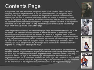 Contents Page
All magazines have their own unique design and layout for the contents page. It’s a way of
navigating through a magazine to look at key bits you want to read. The design and layout
depends on the target audience, for example if a magazine was aimed at children then the
contents page will need to be simple in its design so they will be able to understand it. Some
content in a magazine may be featured, this lets the reader know what the main stories/articles
are. Featured content are normally accompanied by images and text size which is are larger than
normal and are on the front cover. For a hip-hop/rap magazine there is usually just one large
image which takes up about a ½ to ¾ of the page.
Some magazines choose to lay out the contents page simply and others chose to add lots of text
and images. The size of the text and numbers as well as the amount of information varies
depending on what type of magazine it is and who it is aimed at. A magazine aimed at children
about the age of ten will have lots of graphic features and text as they have a short attention span
so they will get bored easier than others. Sometimes the numbers are bold and large and the text
are small or vice versa. There will always be images on a contents page and without it the
contents page would look plain and dull, the images could also link to the stories/articles in the
magazine or it could just be a background image.
Having just text and numbers on the contents page would be boring and dull, you need to catch
the reader attention so you would add images of artists/bands to make things more interesting and
you would lay it out differently to what other magazines would. The reader will find it confusing if
too much is added. The style of the contents page also depends on the front cover of the
magazine because it has to look similar and follow the house style. The same type of colours, fonts
and more must be used to keep to the magazines DNA just like the front cover. You can sometimes
find the date of issue of the magazine along with the address to the magazines webpage.

 