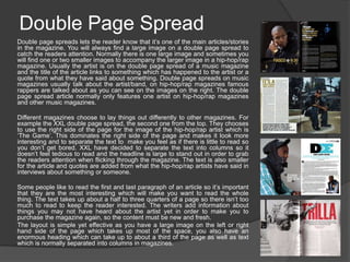 Double Page Spread
Double page spreads lets the reader know that it’s one of the main articles/stories
in the magazine. You will always find a large image on a double page spread to
catch the readers attention. Normally there is one large image and sometimes you
will find one or two smaller images to accompany the larger image in a hip-hop/rap
magazine. Usually the artist is on the double page spread of a music magazine
and the title of the article links to something which has happened to the artist or a
quote from what they have said about something. Double page spreads on music
magazines usually talk about the artist/band, on hip-hop/rap magazines famous
rappers are talked about as you can see on the images on the right. The double
page spread article normally only features one artist on hip-hop/rap magazines
and other music magazines.
Different magazines choose to lay things out differently to other magazines. For
example the XXL double page spread, the second one from the top. They chooses
to use the right side of the page for the image of the hip-hop/rap artist which is
‘The Game’. This dominates the right side of the page and makes it look more
interesting and to separate the text to make you feel as if there is little to read so
you don’t get bored. XXL have decided to separate the text into columns so it
doesn’t feel tedious to read and the headline is large to stand out in order to grab
the readers attention when flicking through the magazine. The text is also smaller
for the article and quotes are added from what the hip-hop/rap artists have said in
interviews about something or someone.
Some people like to read the first and last paragraph of an article so it’s important
that they are the most interesting which will make you want to read the whole
thing. The text takes up about a half to three quarters of a page so there isn’t too
much to read to keep the reader interested. The writers add information about
things you may not have heard about the artist yet in order to make you to
purchase the magazine again, so the content must be new and fresh.
The layout is simple yet effective as you have a large image on the left or right
hand side of the page which takes up most of the space, you also have an
enormous heading which can take up to about a third of the page as well as text
which is normally separated into columns in magazines.

 