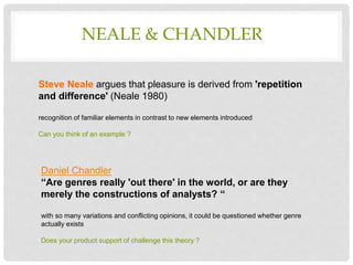 NEALE & CHANDLER
Steve Neale argues that pleasure is derived from 'repetition
and difference' (Neale 1980)
recognition of familiar elements in contrast to new elements introduced
Can you think of an example ?
Daniel Chandler
“Are genres really 'out there' in the world, or are they
merely the constructions of analysts? “
with so many variations and conflicting opinions, it could be questioned whether genre
actually exists
Does your product support of challenge this theory ?
 