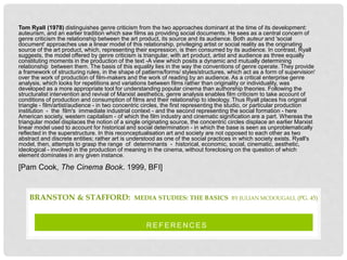 R E F E R E N C E S
BRANSTON & STAFFORD: MEDIA STUDIES: THE BASICS BY JULIAN MCDOUGALL (PG. 45)
Tom Ryall (1978) distinguishes genre criticism from the two approaches dominant at the time of its development:
auteurism, and an earlier tradition which saw films as providing social documents. He sees as a central concern of
genre criticism the relationship between the art product, its source and its audience. Both auteur and 'social
document' approaches use a linear model of this relationship, privileging artist or social reality as the originating
source of the art product, which, representing their expression, is then consumed by its audience. In contrast, Ryall
suggests, the model offered by genre criticism is triangular, with art product, artist and audience as three equally
constituting moments in the production of the text -A view which posits a dynamic and mutually determining
relationship between them. The basis of this equality lies in the way the conventions of genre operate. They provide
a framework of structuring rules, in the shape of patterns/forms/ styles/structures, which act as a form of supervision'
over the work of production of film-makers and the work of reading by an audience. As a critical enterprise genre
analysis, which looks for repetitions and variations between films rather than originality or individuality, was
developed as a more appropriate tool for understanding popular cinema than authorship theories. Following the
structuralist intervention and revival of Marxist aesthetics, genre analysis enables film criticism to take account of
conditions of production and consumption of films and their relationship to ideology. Thus Ryall places his original
triangle - film/artist/audience - in two concentric circles, the first representing the studio, or particular production
institution - the film's immediate industrial context - and the second representing the social formation - here
American society, western capitalism - of which the film industry and cinematic signification are a part. Whereas the
triangular model displaces the notion of a single originating source, the concentric circles displace an earlier Marxist
linear model used to account for historical and social determination - in which the base is seen as unproblematically
reflected in the superstructure. In this reconceptualisation art and society are not opposed to each other as two
abstract and discrete entities; rather art is understood as one of the social practices in which society exists. Ryall's
model, then, attempts to grasp the range of determinants - historical, economic, social, cinematic, aesthetic,
ideological - involved in the production of meaning in the cinema, without foreclosing on the question of which
element dominates in any given instance.
[Pam Cook, The Cinema Book. 1999, BFI]
 