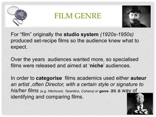FILM GENRE
For “film” originally the studio system (1920s-1950s)
produced set-recipe films so the audience knew what to
expect.
Over the years audiences wanted more, so specialised
films were released and aimed at ‘niche’ audiences.
In order to categorise films academics used either auteur
an artist ,often Director, with a certain style or signature to
his/her films (e.g. Hitchcock, Tarantino, Cohans) or genre as a way of
identifying and comparing films.
 
