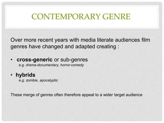 Over more recent years with media literate audiences film
genres have changed and adapted creating :
• cross-generic or sub-genres
e.g. drama-documentary, horror-comedy
• hybrids
e.g. zombie, apocalyptic
These merge of genres often therefore appeal to a wider target audience
CONTEMPORARY GENRE
 