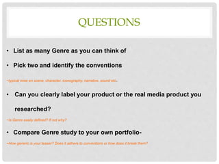 QUESTIONS
• List as many Genre as you can think of
• Pick two and identify the conventions
~typical mise en scene, character, iconography, narrative, sound etc.
• Can you clearly label your product or the real media product you
researched?
~Is Genre easily defined? If not why?
• Compare Genre study to your own portfolio-
~How generic is your teaser? Does it adhere to conventions or how does it break them?
 