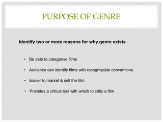 PURPOSE OF GENRE
• Be able to categorise films
• Audience can identify films with recognisable conventions
• Easier to market & sell the film
• Provides a critical tool with which to critic a film
Identify two or more reasons for why genre exists
 