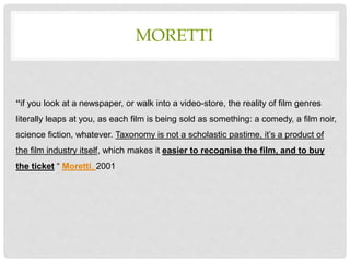 MORETTI
“if you look at a newspaper, or walk into a video-store, the reality of film genres
literally leaps at you, as each film is being sold as something: a comedy, a film noir,
science fiction, whatever. Taxonomy is not a scholastic pastime, it’s a product of
the film industry itself, which makes it easier to recognise the film, and to buy
the ticket “ Moretti, 2001
 