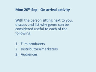 Mon 20th Sep - On arrival activity

With the person sitting next to you,
discuss and list why genre can be
considered useful to each of the
following:

1. Film producers
2. Distributors/marketers
3. Audiences
 