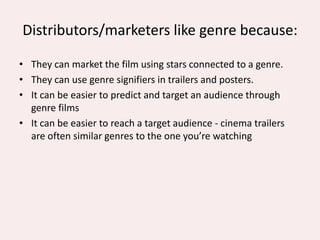 Distributors/marketers like genre because:They can market the film using stars connected to a genre.They can use genre signifiers in trailers and posters. It can be easier to predict and target an audience through genre filmsIt can be easier to reach a target audience - cinema trailers are often similar genres to the one you’re watching