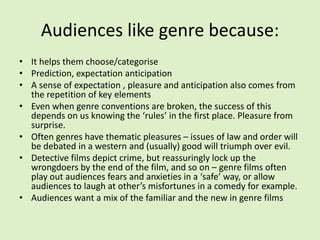 Audiences like genre because:It helps them choose/categorisePrediction, expectation anticipationA sense of expectation , pleasure and anticipation also comes from the repetition of key elementsEven when genre conventions are broken, the success of this depends on us knowing the ‘rules’ in the first place. Pleasure from surprise.Often genres have thematic pleasures – issues of law and order will be debated in a western and (usually) good will triumph over evil.Detective films depict crime, but reassuringly lock up the wrongdoers by the end of the film, and so on – genre films often play out audiences fears and anxieties in a ‘safe’ way, or allow audiences to laugh at other’s misfortunes in a comedy for example.Audiences want a mix of the familiar and the new in genre films