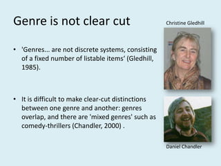 Genre is not clear cutChristine Gledhill'Genres... are not discrete systems, consisting of a fixed number of listable items‘ (Gledhill, 1985). It is difficult to make clear-cut distinctions between one genre and another: genres overlap, and there are 'mixed genres' such as comedy-thrillers (Chandler, 2000) .Daniel Chandler