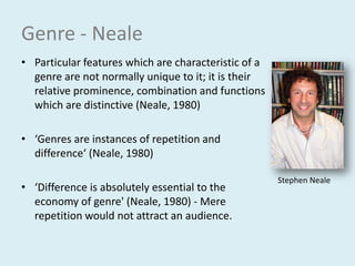 Genre - NealeParticular features which are characteristic of a genre are not normally unique to it; it is their relative prominence, combination and functions which are distinctive (Neale, 1980)‘Genres are instances of repetition and difference‘ (Neale, 1980)‘Difference is absolutely essential to the economy of genre' (Neale, 1980)- Mere repetition would not attract an audience.Stephen Neale