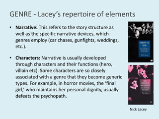 GENRE - Lacey’srepertoire of elementsNarrative:This refers to the story structure as well as the specific narrative devices, which genres employ (car chases, gunfights, weddings, etc.). Characters: Narrative is usually developed through characters and their functions (hero, villain etc). Some characters are so closely associated with a genre that they become generic types. For example, in horror movies, the ‘final girl,’ who maintains her personal dignity, usually defeats the psychopath.Nick Lacey
