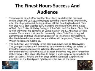 The Finest Hours Success And
Audience
• This movie is based off of another true story, much like the previous
movie, about US Coastguard trying to save the crew of the SS Pendleton,
after the ship split apart during a storm off the New England coast. This
film also has a star studded cast, including the likes of Chris Pine, Casey
Affleck, Ben Foster, Holliday Grainger, John Ortiz, and Eric Bana. Chris Pine
is well known for his portrayal of Captain Kirk in the J.J. Abrams Star Trek
movies. This means that people commonly relate Chris Pine to a good
performance and thus this draws people in to this movie. Furthermore,
the film is based upon a true story and thus will be popular, Titanic, Deep
Water Horizon and Apollo 13.
• The audience, very similarly to the previous movie, will be 18 upwards.
The younger audience will be enticed by the movie as they can relate to
Chris Pine as a modern actor. Whereas the older generation may
remember stores about the actual disaster and some may even remember
it themselves. This allows the film to target a wide range of ages to help its
path to success. Finally, the film plays on the audiences suspense and
emotions as the Coastguard fight to save the lives of the crew.
 