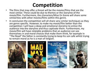 Competition
• The films that may offer a threat will be the movies/films that are the
most similar. These could be due to themes or the storyline of the
movie/film. Furthermore, the characters/Mise En Scene will share some
similarities with other movies/films within this genre.
• In conclusion the competition will all share very similar techniques as they
are genre specific. However, to make my movie/film better than the
competition I will have a deep and emotional storyline to entice the
audience into the storyline and thus captivate them. Furthermore, my
movie/film will have relatable problems that an audience can see
themselves in and moral choices that make them think, for example in
“The Road” the father is constantly trying to keep his son safe whilst trying
to remain moral as he is a man of religion.
 