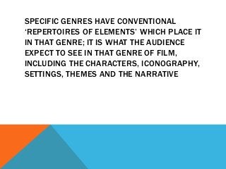 SPECIFIC GENRES HAVE CONVENTIONAL
‘REPERTOIRES OF ELEMENTS’ WHICH PLACE IT
IN THAT GENRE; IT IS WHAT THE AUDIENCE
EXPECT TO SEE IN THAT GENRE OF FILM,
INCLUDING THE CHARACTERS, ICONOGRAPHY,
SETTINGS, THEMES AND THE NARRATIVE
 