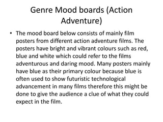 Genre Mood boards (Action
Adventure)
• The mood board below consists of mainly film
posters from different action adventure films. The
posters have bright and vibrant colours such as red,
blue and white which could refer to the films
adventurous and daring mood. Many posters mainly
have blue as their primary colour because blue is
often used to show futuristic technological
advancement in many films therefore this might be
done to give the audience a clue of what they could
expect in the film.
 