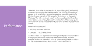 Performance
These are music videos that feature the artist/band/group performing
the song through most if not all if not all of the video. Its probably the
easiest to do on a budget provided you can get a suitable location for
filming.A good example of this would be ‘Brainstorm’ by the Arctic
Monkeys.The video for this is mostly performance based with random
video footage presumably licensed from elsewhere.These are popular
amongst rock artists videos and much preferred to other styles of music
videos.
Other similar videos are:
 Bon Jovi – Livin’ On A Prayer
 Go Audio – So QuietYou Were
All these videos use repeated camera angles and just show shots of the
band playing while switch between the band members. Bon Jovi
however introduces a audience into the video turning the performance
for the audience especially when he ‘files’ over the audience.
 