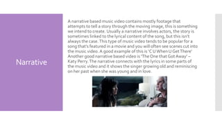 Narrative
A narrative based music video contains mostly footage that
attempts to tell a story through the moving image, this is something
we intend to create. Usually a narrative involves actors, the story is
sometimes linked to the lyrical content of the song, but this isn’t
always the case.This type of music video tends to be popular for a
song that’s featured in a movie and you will often see scenes cut into
the music video. A good example of this is ‘C UWhen U GetThere’
Another good narrative based video is ‘The One that Got Away’ –
Katy Perry.The narrative connects with the lyrics in some parts of
the music video and it shows the singer growing old and reminiscing
on her past when she was young and in love.
 