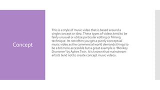 Concept
This is a style of music video that is based around a
single concept or idea.These types of videos tend to be
fairly unusual or utilize particular editing or filming
technique. Its not often you get a purely conceptual
music video as the commercial world demands things to
be a bit more accessible but a great example is ‘Monkey
Drummer’ by AphexTwin. It is known that mainstream
artists tend not to create concept music videos.
 