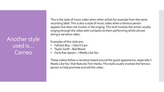 Another style
used is…
Came0
This is the style of music video when other artists for example from the same
recording label.This is also a style of music video when a famous person
appears but does not involve in the singing.This stull involves the artists usually
singing through the video with cut backs to them performing whilst almost
doing a narrative video.
Examples of this style are:
• Fall Out Boy – I Don't Care
• Taylor Swift – Bad Blood
• Carly Rae Jepsen – I Really LikeYou
These videos follow a narrative based around the guest appearance, especially ‘I
Really LikeYou’ that featuresTom Hanks.This style usually involves the famous
person to help promote and sell the video.
 