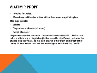 VLADIMIR PROPP
• Studied folk tales.
• Based around the characters within the movie/ script/ storyline:
This may include:
• Villains
• Dispatcher (makes task known)
• Prized character
Propp’s theory links well with Lunar Productions narrative. Crow’s Field
holds a villain and a dispatcher (in this case Brooke Evans), but also the
prize is also the villain, as Mia is in search of her story and proof of her
reality for Brooke and her studies. Once again a contrast and conflict.
 