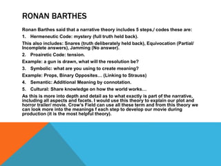 RONAN BARTHES
Ronan Barthes said that a narrative theory includes 5 steps,/ codes these are:
1. Hermeneutic Code: mystery (full truth held back).
This also includes: Snares (truth deliberately held back), Equivocation (Partial/
Incomplete answers), Jamming (No answer).
2. Proairetic Code: tension.
Example: a gun is drawn, what will the resolution be?
3. Symbolic: what are you using to create meaning?
Example: Props, Binary Opposites… (Linking to Strauss)
4. Semantic: Additional Meaning by connotation.
5. Cultural: Share knowledge on how the world works…
As this is more into depth and detail as to what exactly is part of the narrative,
including all aspects and facets. I would use this theory to explain our plot and
horror trailer/ movie. Crow’s Field can use all these term and from this theory we
can look more into the meanings f each step to develop our movie during
production (it is the most helpful theory).
 