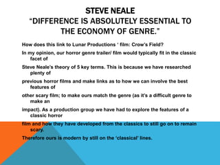 How does this link to Lunar Productions ‘ film: Crow’s Field?
In my opinion, our horror genre trailer/ film would typically fit in the classic
facet of
Steve Neale’s theory of 5 key terms. This is because we have researched
plenty of
previous horror films and make links as to how we can involve the best
features of
other scary film; to make ours match the genre (as it’s a difficult genre to
make an
impact). As a production group we have had to explore the features of a
classic horror
film and how they have developed from the classics to still go on to remain
scary.
Therefore ours is modern by still on the ‘classical’ lines.
STEVE NEALE
“DIFFERENCE IS ABSOLUTELY ESSENTIAL TO
THE ECONOMY OF GENRE.”
 