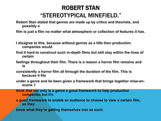 ROBERT STAN
“STEREOTYPICAL MINEFIELD.”
Robert Stan stated that genres are made up by critics and theorists, and
possibly a
film is just a film no matter what atmosphere or collection of features it has.
I disagree to this, because without genres as a title then production
companies would
find it hard to construct such in-depth films but still stay within the lines of
certain
feelings throughout their film. There is a reason a horror film remains and
is
consistently a horror film all through the duration of the film. This is
because it fits
under a genre and its been given a framework that brings together mise-en-
scene. I
think that not only is a genre a good framework to help production
companies but it’s
a good framework to enable an audience to choose to view a certain film,
so they
know what they’re getting themselves into as such.
 