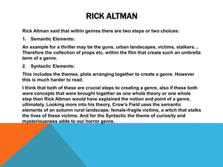 RICK ALTMAN
Rick Altman said that within genres there are two steps or two choices:
1. Semantic Elements:
An example for a thriller may be the guns, urban landscapes, victims, stalkers…
Therefore the collection of props etc. within the film that create such an umbrella
term of a genre.
2. Syntactic Elements:
This includes the themes, plots arranging together to create a genre. However
this is much harder to read.
I think that both of these are crucial steps to creating a genre, also if these both
were concepts that were brought together as one whole theory or one whole
step then Rick Altman would have explained the notion and point of a genre,
ultimately. Looking more into his theory, Crow’s Field uses the semantic
elements of an autumn rural landscape, female-fragile victims, a witch that stalks
the lives of these victims. And for the Syntactic the theme of curiosity and
mysteriousness adds to our horror genre.
 