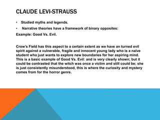 CLAUDE LEVI-STRAUSS
• Studied myths and legends.
• Narrative theories have a framework of binary opposites:
Example: Good Vs. Evil.
Crow’s Field has this aspect to a certain extent as we have an turned evil
spirit against a vulnerable, fragile and innocent young lady who is a naïve
student who just wants to explore new boundaries for her aspiring mind.
This is a basic example of Good Vs. Evil: and is very clearly shown; but it
could be contrasted that the witch was once a victim and still could be; she
is just consistently misunderstood, this is where the curiosity and mystery
comes from for the horror genre.
 