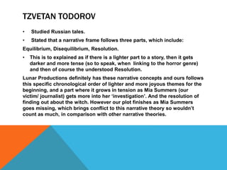 TZVETAN TODOROV
• Studied Russian tales.
• Stated that a narrative frame follows three parts, which include:
Equilibrium, Disequilibrium, Resolution.
• This is to explained as if there is a lighter part to a story, then it gets
darker and more tense (so to speak, when linking to the horror genre)
and then of course the understood Resolution.
Lunar Productions definitely has these narrative concepts and ours follows
this specific chronological order of lighter and more joyous themes for the
beginning, and a part where it grows in tension as Mia Summers (our
victim/ journalist) gets more into her ‘investigation’. And the resolution of
finding out about the witch. However our plot finishes as Mia Summers
goes missing, which brings conflict to this narrative theory so wouldn’t
count as much, in comparison with other narrative theories.
 