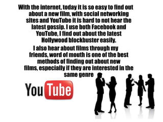 With the internet, today it is so easy to find out
     about a new film, with social networking
   sites and YouTube it is hard to not hear the
      latest gossip. I use both Facebook and
         YouTube, I find out about the latest
           Hollywood blockbuster easily.
       I also hear about films through my
     friends, word of mouth is one of the best
         methods of finding out about new
  films, especially if they are interested in the
                     same genre
 