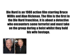 Die Hard is an 1988 action film starring Bruce
Willis and Alan Rickman. The film is the first in
 the Die Hard franchise, it is about a detective
 who encounters some terrorist and must take
  on the group during a heist whilst they hold
                his wife hostage.
 
