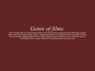 Genre of films. 
Films normally refer to a method based similarity with narrative parts constructed to them. Most films normally 
follow a story line to relate to either reality or exaggerated reality for our entertainment and awareness. However 
films come under categorized genres which show us settings of the environment, music, characters, type ext. 
For example Horror, Comedy. Thriller, Sci-Fi, Romance, Action and many more. 
 
