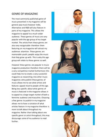 GENRE OF MAGAZINE
The most commonly published genre of
music presented in my magazine will be
general pop music however Indie,
Alternative and R&B will also feature in
parts of my magazine. This allows the
magazine to appeal to a much wider
audience. These genres of music are very
popular with the age group of my target
market. The artists from these genres are
also very recognisable therefore them
featuring on my magazine will attract my
audiences attention. These genres are
memorable youth; people enjoy the music
that they grow up with. This is why this age
group will relate to these genres so well.
However these genres are popular in music
magazine production therefore there will be
a very competitive market furthermore this
could help me to create a very successful
magazine as researching into other music
magazines who publish these genres of
music allows me to see what artists and
features appeal most to people of this age.
Being less specific about what genres of
music is featured in the magazine allows it
to appeal to a large target market of both a
feminine audience and masculine. Choosing
a few genres to publish in my magazine
allows me to have a variation of what
articles feature in my magazine therefore is
more to talk about throughout my
magazine. Rather than talking about one
specific genre or artist throughout; this may
discourage some of my audience to read
further.
 