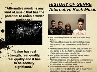 HISTORY OF GENRE 
Alternative Rock Music 
• The cultural origins are the late 1970’s and early 
1980’s. 
• Alternative Rock music is a genre of Rock music 
that emerged from independent music from the 
1980’s. 
• Alternative Rock music became popular within the 
time period of the the 1990’s. Although, the history 
of alternative rock goes back further. 
• The typical instruments used are vocals, electric 
guitar, bass, drums and keyboards. 
• Alternative rock is a broad umbrella term consisting 
of music that is greatly different in terms of sound, 
social context and regional roots. 
• Many alternative Rock bands leave their 
independent record labels and sign to major record 
labels (Sony, Universal and Warner) 
 