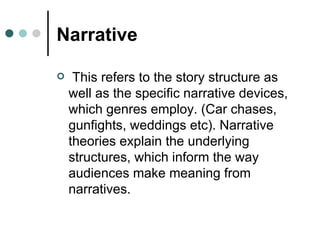 Narrative This refers to the story structure as well as the specific narrative devices, which genres employ. (Car chases, gunfights, weddings etc). Narrative theories explain the underlying structures, which inform the way audiences make meaning from narratives. 