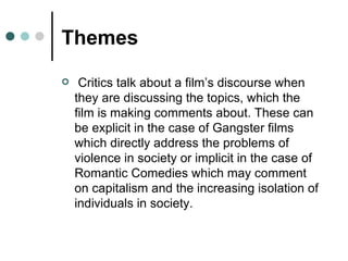 Themes Critics talk about a film’s discourse when they are discussing the topics, which the film is making comments about. These can be explicit in the case of Gangster films which directly address the problems of violence in society or implicit in the case of Romantic Comedies which may comment on capitalism and the increasing isolation of individuals in society. 