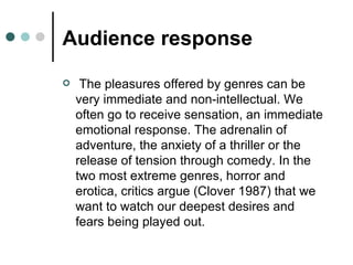 Audience response The pleasures offered by genres can be very immediate and non-intellectual. We often go to receive sensation, an immediate emotional response. The adrenalin of adventure, the anxiety of a thriller or the release of tension through comedy. In the two most extreme genres, horror and erotica, critics argue (Clover 1987) that we want to watch our deepest desires and fears being played out. 
