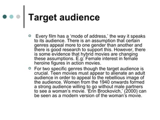 Target audience Every film has a ‘mode of address,’ the way it speaks to its audience. There is an assumption that certain genres appeal more to one gender than another and there is good research to support this. However, there is some evidence that hybrid movies are changing these assumptions. E.g: Female interest in female heroine figures in action movies. For two specific genres though the target audience is crucial. Teen movies must appear to alienate an adult audience in order to appeal to the rebellious image of the audience. Women from the 1940 onwards formed a strong audience willing to go without male partners to see a woman’s movie. ‘Erin Brockovich,’ (2000) can be seen as a modern version of the woman’s movie. 