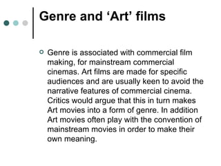 Genre and ‘Art’ films Genre is associated with commercial film making, for mainstream commercial cinemas. Art films are made for specific audiences and are usually keen to avoid the narrative features of commercial cinema. Critics would argue that this in turn makes Art movies into a form of genre. In addition Art movies often play with the convention of mainstream movies in order to make their own meaning. 