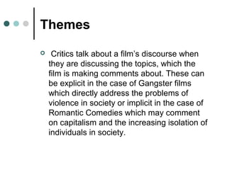 Themes
 Critics talk about a film’s discourse when
they are discussing the topics, which the
film is making comments about. These can
be explicit in the case of Gangster films
which directly address the problems of
violence in society or implicit in the case of
Romantic Comedies which may comment
on capitalism and the increasing isolation of
individuals in society.
 