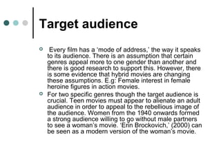 Target audience
 Every film has a ‘mode of address,’ the way it speaks
to its audience. There is an assumption that certain
genres appeal more to one gender than another and
there is good research to support this. However, there
is some evidence that hybrid movies are changing
these assumptions. E.g: Female interest in female
heroine figures in action movies.
 For two specific genres though the target audience is
crucial. Teen movies must appear to alienate an adult
audience in order to appeal to the rebellious image of
the audience. Women from the 1940 onwards formed
a strong audience willing to go without male partners
to see a woman’s movie. ‘Erin Brockovich,’ (2000) can
be seen as a modern version of the woman’s movie.
 