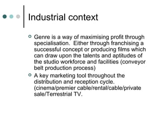 Industrial context
 Genre is a way of maximising profit through
specialisation. Either through franchising a
successful concept or producing films which
can draw upon the talents and aptitudes of
the studio workforce and facilities (conveyor
belt production process)
 A key marketing tool throughout the
distribution and reception cycle.
(cinema/premier cable/rental/cable/private
sale/Terrestrial TV.
 