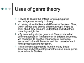 Uses of genre theory
 • Trying to decide the criteria for grouping a film
encourages us to study it closely.
 • Looking at similarities and differences between films,
within groups and across different groups, helps us
think about how films are understood and what their
meanings might be.
 • By comparing similar groups of films produced at
different periods in film history or in different countries,
we can begin to see the importance of economic,
social and cultural influences and the context of each
film’s production and reception.
 This scientific approach is found in many Social
Sciences and Anthropology and they also inform genre
work in Media Studies.
 