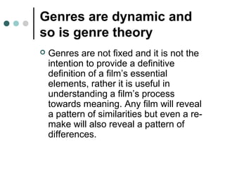 Genres are dynamic and
so is genre theory
 Genres are not fixed and it is not the
intention to provide a definitive
definition of a film’s essential
elements, rather it is useful in
understanding a film’s process
towards meaning. Any film will reveal
a pattern of similarities but even a re-
make will also reveal a pattern of
differences.
 